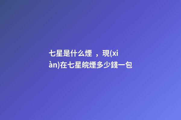 七星是什么煙，現(xiàn)在七星皖煙多少錢一包